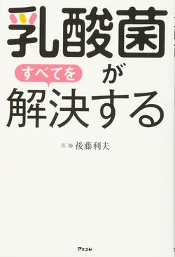 後藤利夫・著『乳酸菌がすべてを解決する』（アスコム）※記事中の画像をクリックするとアマゾンの商品紹介ページにジャンプします