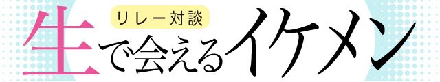 生で会えるイケメン リレー対談